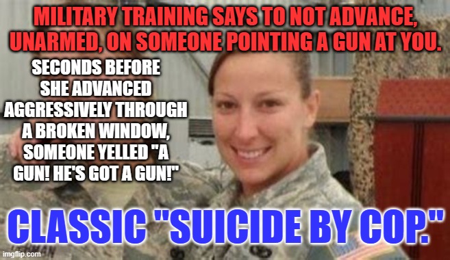 The last thing she and the cop heard was a warning that someone had a gun! | MILITARY TRAINING SAYS TO NOT ADVANCE, UNARMED, ON SOMEONE POINTING A GUN AT YOU. SECONDS BEFORE SHE ADVANCED AGGRESSIVELY THROUGH A BROKEN WINDOW, SOMEONE YELLED "A GUN! HE'S GOT A GUN!"; CLASSIC "SUICIDE BY COP." | image tagged in politics | made w/ Imgflip meme maker