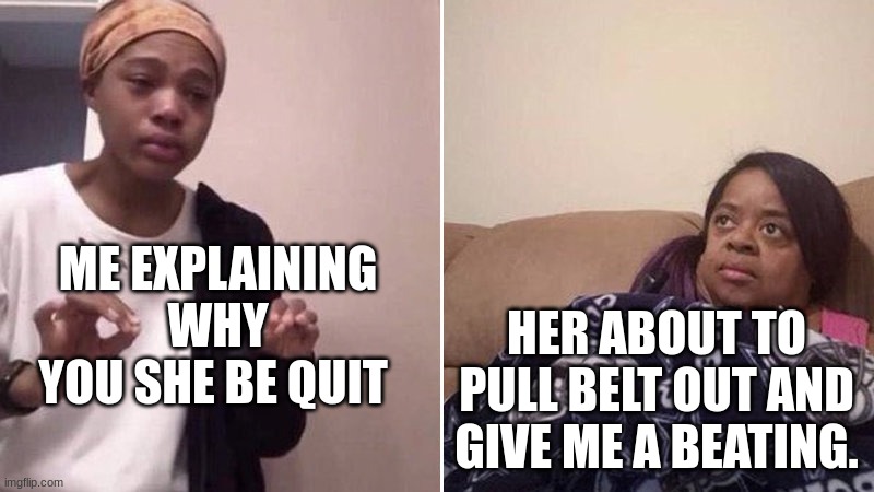 Me explaining to my mom | ME EXPLAINING WHY YOU SHE BE QUIT; HER ABOUT TO PULL BELT OUT AND GIVE ME A BEATING. | image tagged in me explaining to my mom | made w/ Imgflip meme maker