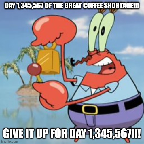 The coffee shortage will never end!!!! | DAY 1,345,567 OF THE GREAT COFFEE SHORTAGE!!! GIVE IT UP FOR DAY 1,345,567!!! | image tagged in mr krabs give it up | made w/ Imgflip meme maker