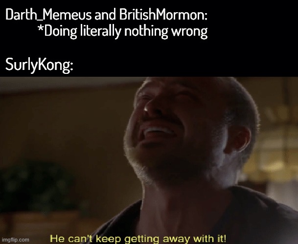 Wwaaaaaaahhhh | Darth_Memeus and BritishMormon:  *Doing literally nothing wrong; SurlyKong: | image tagged in black background,he cant keep getting away with it | made w/ Imgflip meme maker