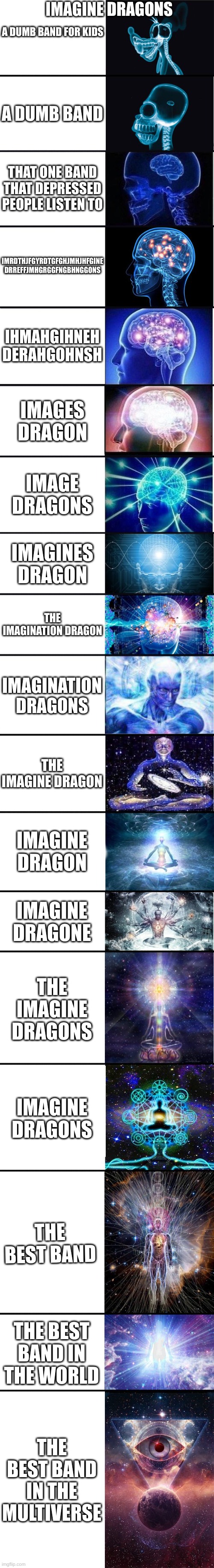 imagine dragons | IMAGINE DRAGONS; A DUMB BAND FOR KIDS; A DUMB BAND; THAT ONE BAND THAT DEPRESSED PEOPLE LISTEN TO; IMRDTHJFGYRDTGFGHJMHJHFGINE DRREFFJMHGRGGFNGBHNGGONS; IHMAHGIHNEH DERAHGOHNSH; IMAGES DRAGON; IMAGE DRAGONS; IMAGINES DRAGON; THE IMAGINATION DRAGON; IMAGINATION DRAGONS; THE IMAGINE DRAGON; IMAGINE DRAGON; IMAGINE DRAGONE; THE IMAGINE DRAGONS; IMAGINE DRAGONS; THE BEST BAND; THE BEST BAND IN THE WORLD; THE BEST BAND IN THE MULTIVERSE | image tagged in expanding brain 9001,imagine dragons,why are you reading the tags | made w/ Imgflip meme maker
