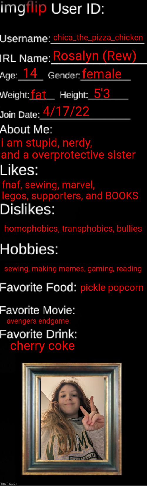 get to know me | chica_the_pizza_chicken; Rosalyn (Rew); 14; female; 5'3; fat; 4/17/22; i am stupid, nerdy, and a overprotective sister; fnaf, sewing, marvel, legos, supporters, and BOOKS; homophobics, transphobics, bullies; sewing, making memes, gaming, reading; pickle popcorn; avengers endgame; cherry coke | image tagged in imgflip id card | made w/ Imgflip meme maker