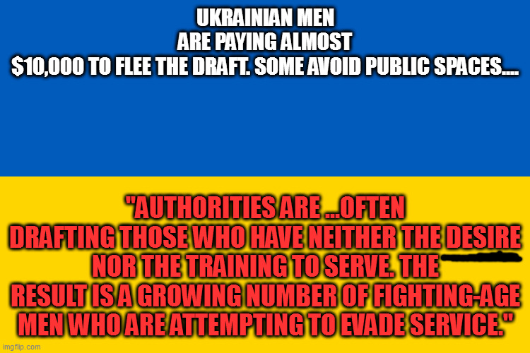 (source: wsj, 3/23/23) if they don't wanna fight, why are we giving them $$$? | UKRAINIAN MEN ARE PAYING ALMOST $10,000 TO FLEE THE DRAFT. SOME AVOID PUBLIC SPACES.... "AUTHORITIES ARE ...OFTEN DRAFTING THOSE WHO HAVE NEITHER THE DESIRE NOR THE TRAINING TO SERVE. THE RESULT IS A GROWING NUMBER OF FIGHTING-AGE MEN WHO ARE ATTEMPTING TO EVADE SERVICE." | image tagged in ukrainian flag | made w/ Imgflip meme maker