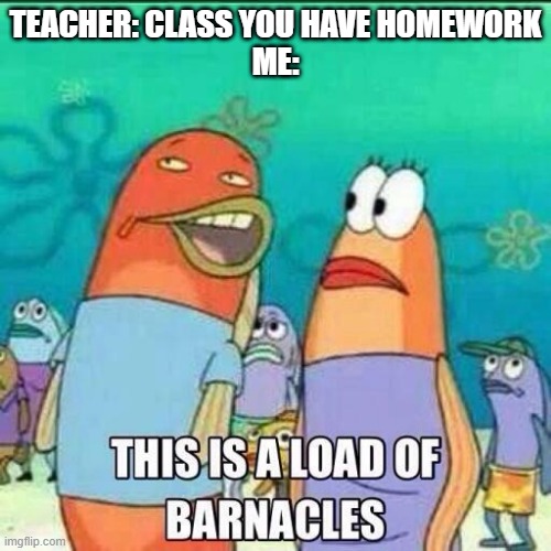 This is a load of Barnacles | TEACHER: CLASS YOU HAVE HOMEWORK
ME: | image tagged in this is a load of barnacles | made w/ Imgflip meme maker