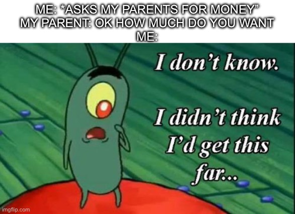 I don’t know what I want anymore… | ME: *ASKS MY PARENTS FOR MONEY”
MY PARENT: OK HOW MUCH DO YOU WANT
ME: | image tagged in plankton i don't know i didnt think id get this far,money,parents | made w/ Imgflip meme maker