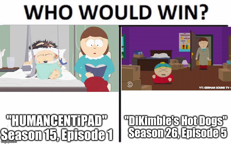 For best scene from an episode of "South Park" where Cartman is crying and his mom doesn't give two sh*ts about it. | "DiKimble's Hot Dogs"   Season 26, Episode 5; "HUMANCENTiPAD" Season 15, Episode 1 | image tagged in memes,who would win,south park,eric cartman,comedy central,so yeah | made w/ Imgflip meme maker