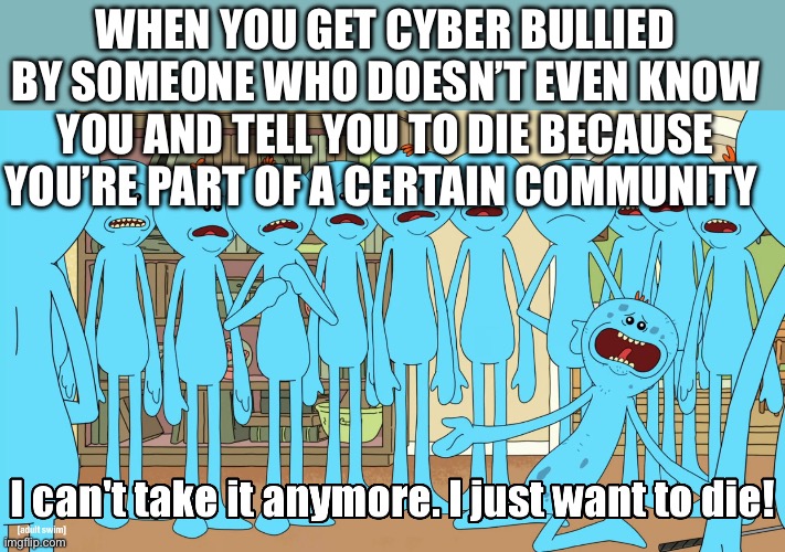 Mr Meeseeks I just wanna die | WHEN YOU GET CYBER BULLIED BY SOMEONE WHO DOESN’T EVEN KNOW YOU AND TELL YOU TO DIE BECAUSE YOU’RE PART OF A CERTAIN COMMUNITY | image tagged in mr meeseeks i just wanna die | made w/ Imgflip meme maker