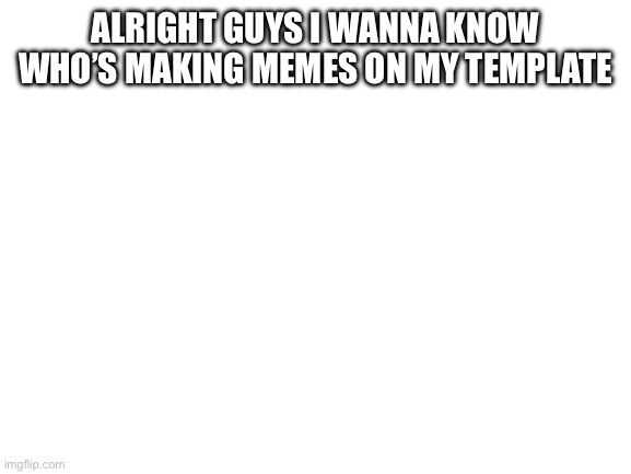 Blank White Template | ALRIGHT GUYS I WANNA KNOW WHO’S MAKING MEMES ON MY TEMPLATE | image tagged in blank white template | made w/ Imgflip meme maker