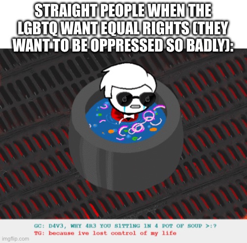 “i’m attacked for being straight wahhhhh the gay people are so mean” | STRAIGHT PEOPLE WHEN THE LGBTQ WANT EQUAL RIGHTS (THEY WANT TO BE OPPRESSED SO BADLY): | image tagged in dave in a lot of soup | made w/ Imgflip meme maker