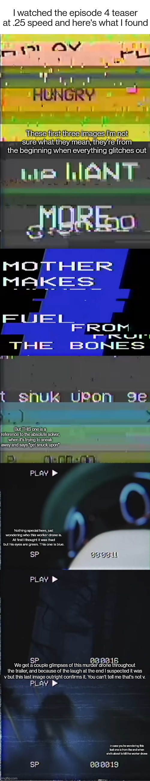 The sounds were horrible at .25 speed but at least I found some secrets | I watched the episode 4 teaser at .25 speed and here's what I found; These first three images I'm not sure what they mean, they're from the beginning when everything glitches out; But THIS one is a reference to the absolute solver, when it's trying to sneak away and says "get snuck upon"; Nothing special here, just wondering who this worker drone is. At first I thought it was thad but his eyes are green. This one is blue. We get a couple glimpses of this murder drone throughout the trailer, and because of the laugh at the end I suspected it was v but this last image outright confirms it. You can't tell me that's not v. in case you're wondering this last one is from the end when she's about to kill the worker drone | image tagged in blank white template | made w/ Imgflip meme maker
