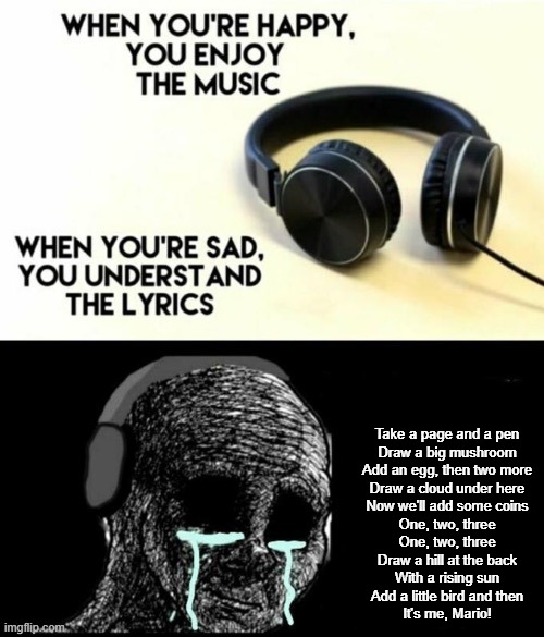 When your sad you understand the lyrics | Take a page and a pen
Draw a big mushroom
Add an egg, then two more
Draw a cloud under here
Now we'll add some coins
One, two, three
One, two, three
Draw a hill at the back
With a rising sun
Add a little bird and then
It's me, Mario! | image tagged in when your sad you understand the lyrics | made w/ Imgflip meme maker