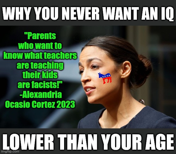 Are Democrats morons? Or does the party attract more morons than normal? You decide | WHY YOU NEVER WANT AN IQ; "Parents who want to know what teachers are teaching their kids are facists!"  -Alexandria Ocasio Cortez 2023; LOWER THAN YOUR AGE | image tagged in daily aoc quote,stupid liberals,democrats,special kind of stupid,liberal hypocrisy,tyranny | made w/ Imgflip meme maker