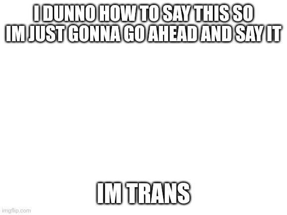 deleting in like..20 minutes | I DUNNO HOW TO SAY THIS SO IM JUST GONNA GO AHEAD AND SAY IT; IM TRANS | image tagged in blank white template | made w/ Imgflip meme maker
