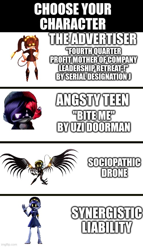 Choose your character | CHOOSE YOUR
CHARACTER; THE ADVERTISER; "FOURTH QUARTER PROFIT MOTHER OF COMPANY LEADERSHIP RETREAT-!" BY SERIAL DESIGNATION J; ANGSTY TEEN; "BITE ME" BY UZI DOORMAN; SOCIOPATHIC DRONE; SYNERGISTIC LIABILITY | image tagged in murder drones | made w/ Imgflip meme maker