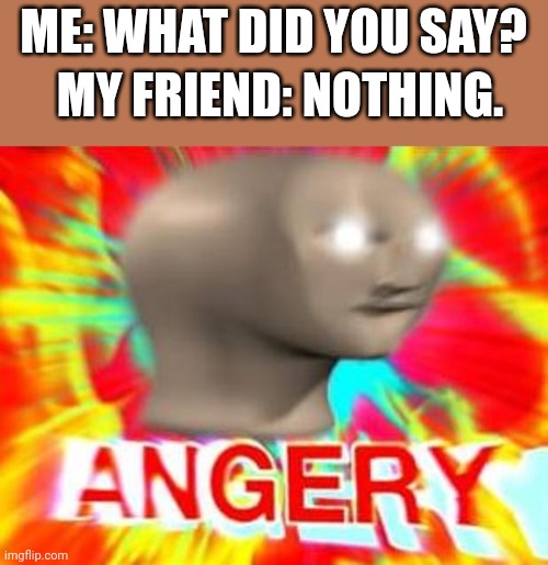 This is so annoying | ME: WHAT DID YOU SAY? MY FRIEND: NOTHING. | image tagged in surreal angery,relatable memes | made w/ Imgflip meme maker