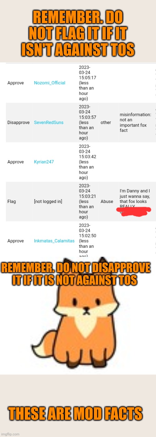 Important mod facts | REMEMBER. DO NOT FLAG IT IF IT ISN'T AGAINST TOS; REMEMBER. DO NOT DISAPPROVE IT IF IT IS NOT AGAINST TOS; THESE ARE MOD FACTS | image tagged in internet,facts,mods | made w/ Imgflip meme maker