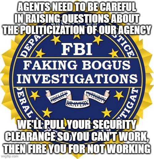 Our FBI today | AGENTS NEED TO BE CAREFUL IN RAISING QUESTIONS ABOUT THE POLITICIZATION OF OUR AGENCY; WE'LL PULL YOUR SECURITY CLEARANCE SO YOU CAN'T WORK, THEN FIRE YOU FOR NOT WORKING | image tagged in the real fbi | made w/ Imgflip meme maker