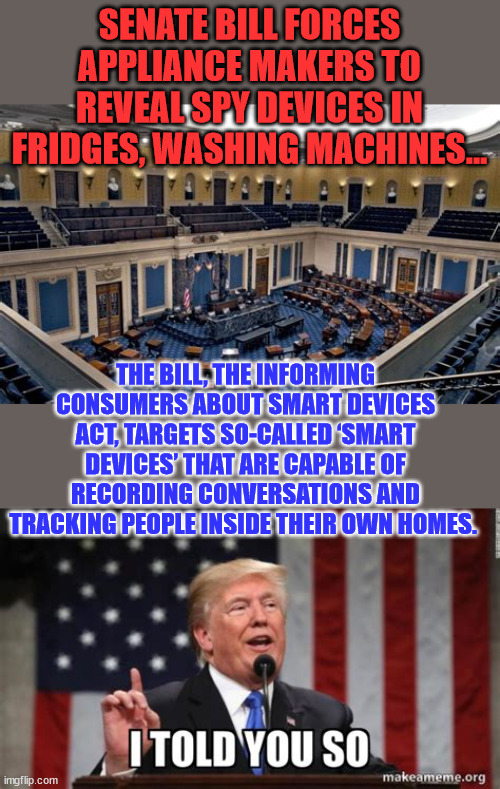Informing Consumers about Smart Devices Act...  And they mocked Trump for saying the same thing | SENATE BILL FORCES APPLIANCE MAKERS TO REVEAL SPY DEVICES IN FRIDGES, WASHING MACHINES... THE BILL, THE INFORMING CONSUMERS ABOUT SMART DEVICES ACT, TARGETS SO-CALLED ‘SMART DEVICES’ THAT ARE CAPABLE OF RECORDING CONVERSATIONS AND TRACKING PEOPLE INSIDE THEIR OWN HOMES. | image tagged in donald trump,right,again | made w/ Imgflip meme maker