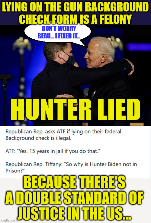 Double standards apply for the Biden crime family... | LYING ON THE GUN BACKGROUND CHECK FORM IS A FELONY; DON'T WORRY BEAU... I FIXED IT... HUNTER LIED; BECAUSE THERE'S A DOUBLE STANDARD OF JUSTICE IN THE US... | image tagged in double standards,obstruction of justice,biden,crime,family | made w/ Imgflip meme maker