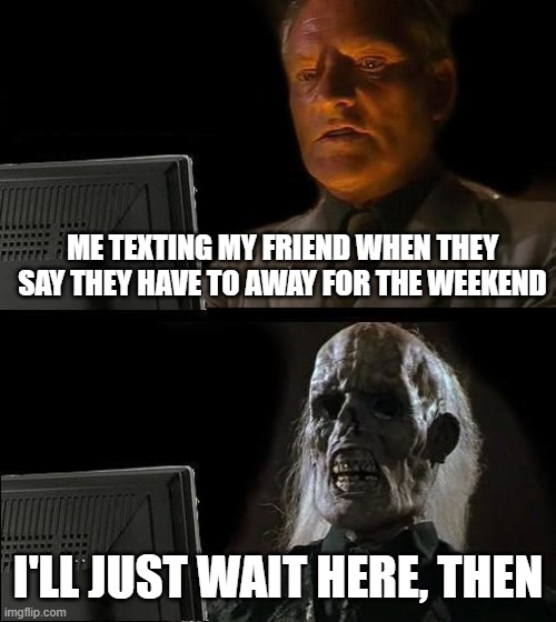I'll Just Wait Here | ME TEXTING MY FRIEND WHEN THEY SAY THEY HAVE TO AWAY FOR THE WEEKEND; I'LL JUST WAIT HERE, THEN | image tagged in memes,i'll just wait here | made w/ Imgflip meme maker
