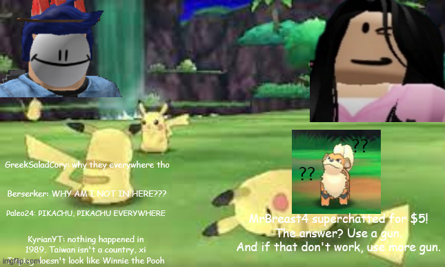new stream | GreekSaladCory: why they everywhere tho; Berserker: WHY AM I NOT IN HERE??? MrBreast4 superchatted for $5!
The answer? Use a gun. And if that don't work, use more gun. Paleo24: PIKACHU, PIKACHU EVERYWHERE; KyrianYT: nothing happened in 1989, Taiwan isn't a country, xi Jinping doesn't look like Winnie the Pooh | made w/ Imgflip meme maker