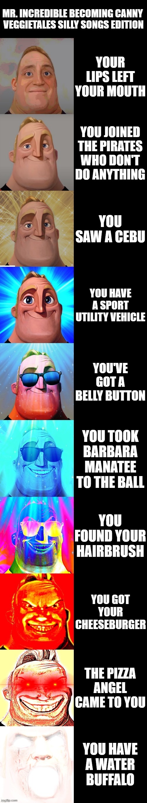Mr. Incredible becoming canny - VeggieTales Silly Songs edition | MR. INCREDIBLE BECOMING CANNY 
VEGGIETALES SILLY SONGS EDITION; YOUR LIPS LEFT YOUR MOUTH; YOU JOINED THE PIRATES WHO DON'T DO ANYTHING; YOU SAW A CEBU; YOU HAVE A SPORT UTILITY VEHICLE; YOU'VE GOT A BELLY BUTTON; YOU TOOK BARBARA MANATEE TO THE BALL; YOU FOUND YOUR HAIRBRUSH; YOU GOT YOUR CHEESEBURGER; THE PIZZA ANGEL CAME TO YOU; YOU HAVE A WATER BUFFALO | image tagged in mr incredible becoming canny,veggietales | made w/ Imgflip meme maker