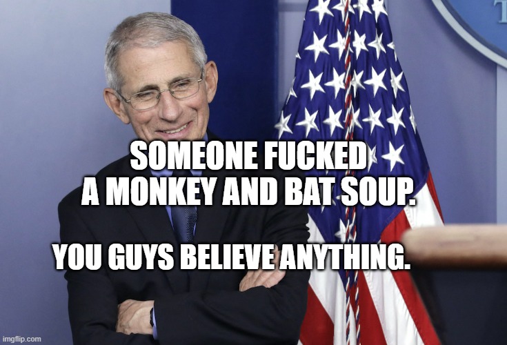 Dr. Anthony Fauci | SOMEONE FUCKED A MONKEY AND BAT SOUP. YOU GUYS BELIEVE ANYTHING. | image tagged in dr anthony fauci | made w/ Imgflip meme maker