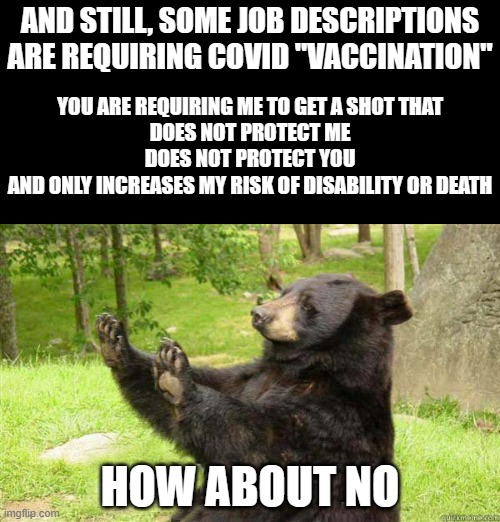 How about no bear | AND STILL, SOME JOB DESCRIPTIONS ARE REQUIRING COVID "VACCINATION"; YOU ARE REQUIRING ME TO GET A SHOT THAT

DOES NOT PROTECT ME
DOES NOT PROTECT YOU
AND ONLY INCREASES MY RISK OF DISABILITY OR DEATH; HOW ABOUT NO | image tagged in how about no bear | made w/ Imgflip meme maker