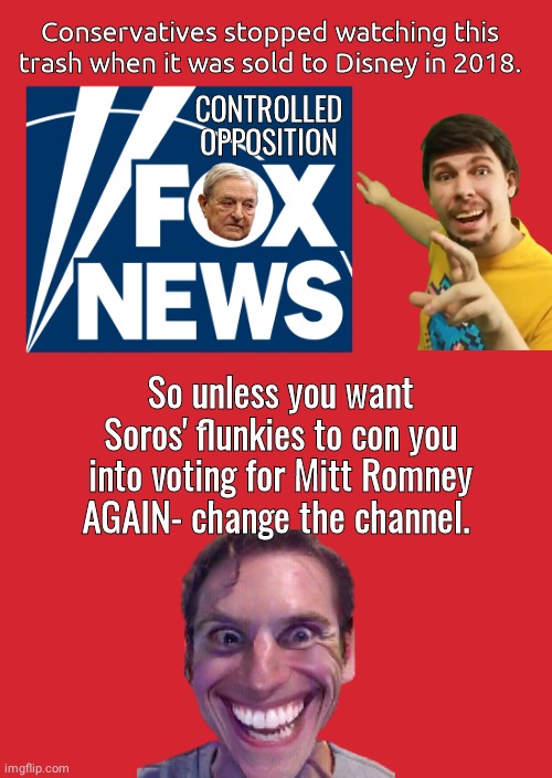 Fox Controlled Opposition |  Conservatives stopped watching this trash when it was sold to Disney in 2018. CONTROLLED OPPOSITION; So unless you want Soros' flunkies to con you into voting for Mitt Romney AGAIN- change the channel. | image tagged in fox news | made w/ Imgflip meme maker