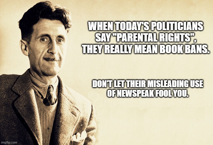 "Newspeak" can be defined as "ambiguous euphemistic language used chiefly in political propaganda". | WHEN TODAY'S POLITICIANS SAY "PARENTAL RIGHTS", THEY REALLY MEAN BOOK BANS. DON'T LET THEIR MISLEADING USE
OF NEWSPEAK FOOL YOU. | image tagged in george orwell,books,censorship,orwellian,1984,propaganda | made w/ Imgflip meme maker