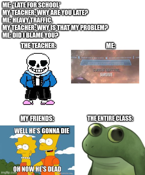 School be like | ME: *LATE FOR SCHOOL*
MY TEACHER: WHY ARE YOU LATE?
ME: HEAVY TRAFFIC.
MY TEACHER: WHY IS THAT MY PROBLEM?
ME: DID I BLAME YOU? ME:; THE TEACHER:; MY FRIENDS:; THE ENTIRE CLASS:; GONNA DIE | image tagged in rip | made w/ Imgflip meme maker