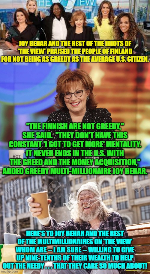 Do the 'celebrities' of 'The View' EVER think before opening their leftist mouths? | JOY BEHAR AND THE REST OF THE IDIOTS OF 'THE VIEW' PRAISED THE PEOPLE OF FINLAND FOR NOT BEING AS GREEDY AS THE AVERAGE U.S. CITIZEN. "THE FINNISH ARE NOT GREEDY," SHE SAID.  "THEY DON'T HAVE THIS CONSTANT 'I GOT TO GET MORE' MENTALITY. IT NEVER ENDS IN THE U.S. WITH THE GREED AND THE MONEY ACQUISITION," ADDED GREEDY MULTI-MILLIONAIRE JOY BEHAR. HERE'S TO JOY BEHAR AND THE REST OF THE MULTIMILLIONAIRES ON 'THE VIEW' WHOM ARE -- I AM SURE -- WILLING TO GIVE UP NINE-TENTHS OF THEIR WEALTH TO HELP OUT THE NEEDY . . . THAT THEY CARE SO MUCH ABOUT! | image tagged in the view | made w/ Imgflip meme maker