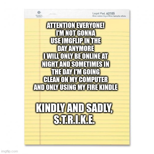 notepad | ATTENTION EVERYONE!
I'M NOT GONNA USE IMGFLIP IN THE DAY ANYMORE
I WILL ONLY BE ONLINE AT NIGHT AND SOMETIMES IN THE DAY I'M GOING CLEAN ON MY COMPUTER AND ONLY USING MY FIRE KINDLE; KINDLY AND SADLY,
S.T.R.I.K.E. | image tagged in notepad | made w/ Imgflip meme maker