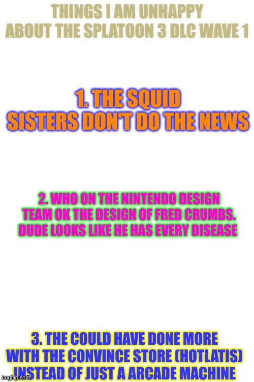 Someone just please tell me i am not the only one | THINGS I AM UNHAPPY ABOUT THE SPLATOON 3 DLC WAVE 1; 1. THE SQUID SISTERS DON'T DO THE NEWS; 2. WHO ON THE NINTENDO DESIGN TEAM OK THE DESIGN OF FRED CRUMBS. DUDE LOOKS LIKE HE HAS EVERY DISEASE; 3. THE COULD HAVE DONE MORE WITH THE CONVINCE STORE (HOTLATIS) INSTEAD OF JUST A ARCADE MACHINE | image tagged in splatoon,upset | made w/ Imgflip meme maker