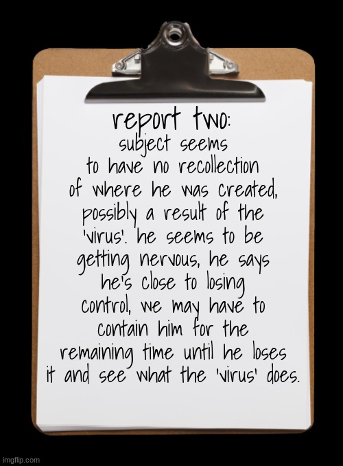 Clipboard with paper | report two:; subject seems to have no recollection of where he was created, possibly a result of the 'virus'. he seems to be getting nervous, he says he's close to losing control, we may have to contain him for the remaining time until he loses it and see what the 'virus' does. | image tagged in clipboard with paper | made w/ Imgflip meme maker