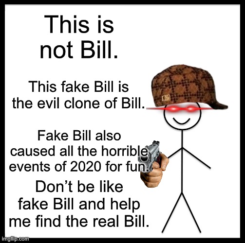 We have to find the real Bill. | This is not Bill. This fake Bill is the evil clone of Bill. Fake Bill also caused all the horrible events of 2020 for fun. Don’t be like fake Bill and help me find the real Bill. | image tagged in memes,be like bill | made w/ Imgflip meme maker