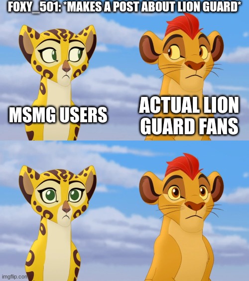 Kion and Fuli Side-eye | FOXY_501: *MAKES A POST ABOUT LION GUARD*; MSMG USERS; ACTUAL LION GUARD FANS | image tagged in kion and fuli side-eye | made w/ Imgflip meme maker