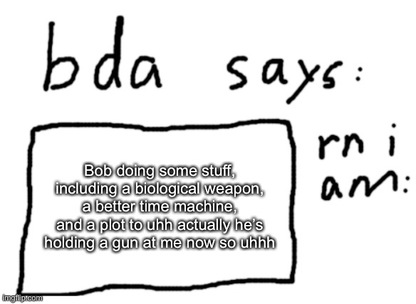 Bob: you heard nothing | Bob doing some stuff, including a biological weapon, a better time machine, and a plot to uhh actually he’s holding a gun at me now so uhhh | image tagged in official badlydrawnaxolotl announcement temp | made w/ Imgflip meme maker