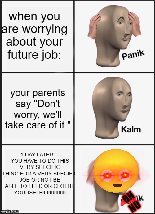 a | when you are worrying about your future job:; your parents say "Don't worry, we'll take care of it."; 1 DAY LATER... 
YOU HAVE TO DO THIS VERY SPECIFIC THING FOR A VERY SPECIFIC JOB OR NOT BE ABLE TO FEED OR CLOTHE YOURSELF!!!!!!!!!!!!!!!! OH NO | image tagged in memes,panik kalm panik | made w/ Imgflip meme maker
