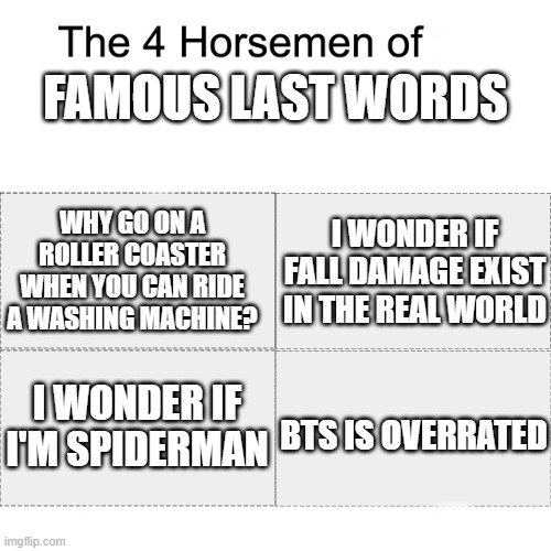 Famous Last Words | FAMOUS LAST WORDS; WHY GO ON A ROLLER COASTER WHEN YOU CAN RIDE A WASHING MACHINE? I WONDER IF FALL DAMAGE EXIST IN THE REAL WORLD; I WONDER IF I'M SPIDERMAN; BTS IS OVERRATED | image tagged in four horsemen | made w/ Imgflip meme maker