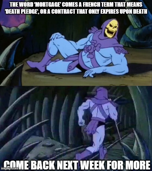 Skeletor disturbing facts | THE WORD ‘MORTGAGE’ COMES A FRENCH TERM THAT MEANS ‘DEATH PLEDGE‘, OR A CONTRACT THAT ONLY EXPIRES UPON DEATH; COME BACK NEXT WEEK FOR MORE | image tagged in skeletor disturbing facts,disturbing facts skeletor,skeletor,skeletor until we meet again,skeleton | made w/ Imgflip meme maker