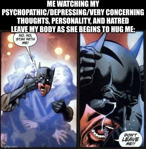 MY COMFORT | ME WATCHING MY PSYCHOPATHIC/DEPRESSING/VERY CONCERNING THOUGHTS, PERSONALITY, AND HATRED LEAVE MY BODY AS SHE BEGINS TO HUG ME: | image tagged in batman don't leave me | made w/ Imgflip meme maker