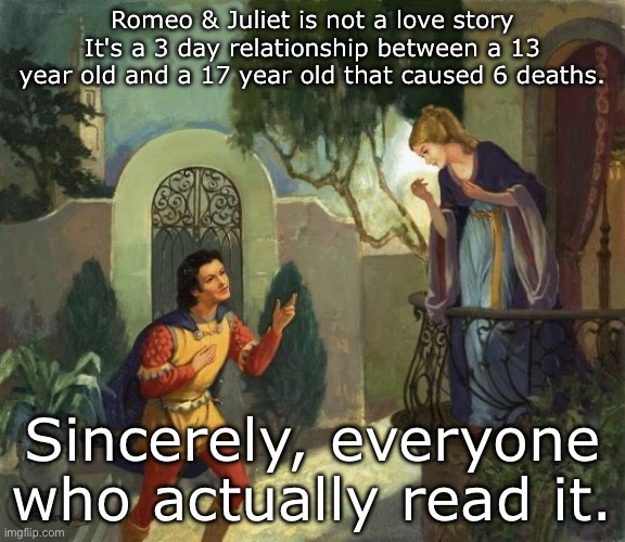 Romeo and Juliet | Romeo & Juliet is not a love story
It's a 3 day relationship between a 13 year old and a 17 year old that caused 6 deaths. Sincerely, everyone who actually read it. | image tagged in romeo and juliet balcony scene,true love,still a better love story than twilight | made w/ Imgflip meme maker