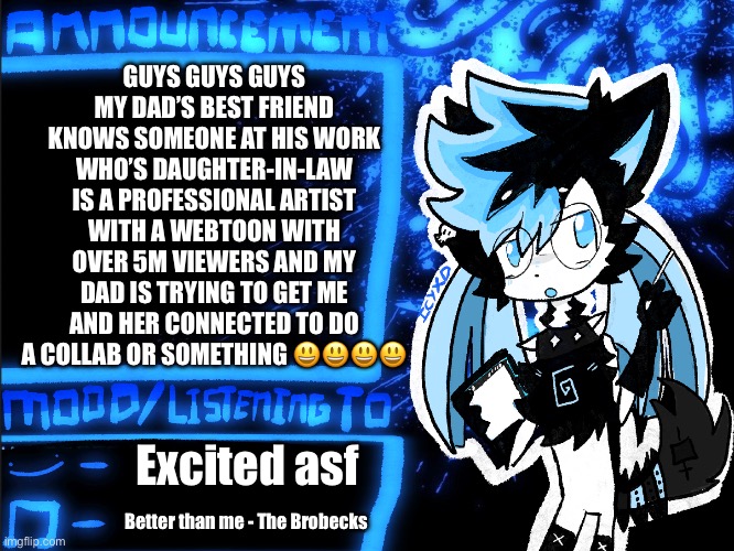 POG!!!!!! | GUYS GUYS GUYS
MY DAD’S BEST FRIEND KNOWS SOMEONE AT HIS WORK WHO’S DAUGHTER-IN-LAW IS A PROFESSIONAL ARTIST WITH A WEBTOON WITH OVER 5M VIEWERS AND MY DAD IS TRYING TO GET ME AND HER CONNECTED TO DO A COLLAB OR SOMETHING 😃😃😃😃; Excited asf; Better than me - The Brobecks | image tagged in icyxd announcement | made w/ Imgflip meme maker