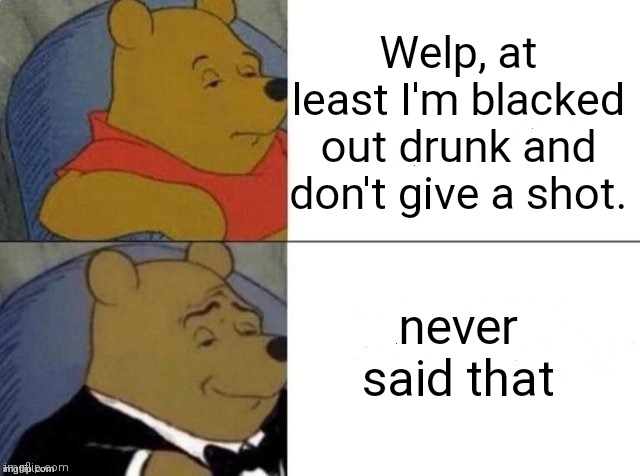 Classy Pooh Bear | Welp, at least I'm blacked out drunk and don't give a shot. never said that | image tagged in classy pooh bear | made w/ Imgflip meme maker