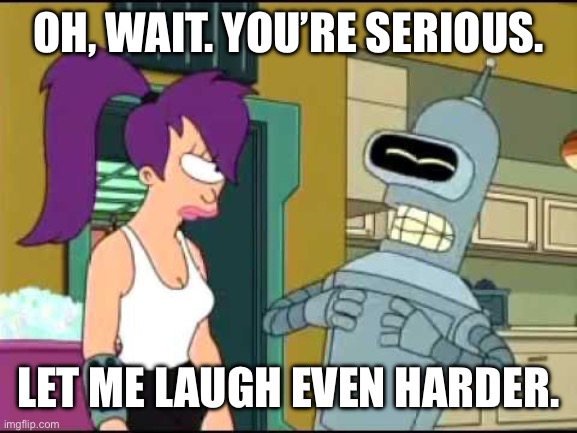 Bender Laughing Harder | OH, WAIT. YOU’RE SERIOUS. LET ME LAUGH EVEN HARDER. | image tagged in bender laughing harder | made w/ Imgflip meme maker