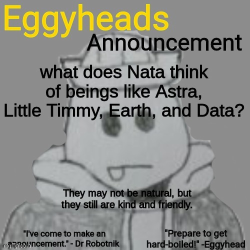 Nata would probably hate them, but they'd probably try to be nice to her, even if she hates them. | what does Nata think of beings like Astra, Little Timmy, Earth, and Data? They may not be natural, but they still are kind and friendly. | image tagged in eggyheads announcement 2 0 | made w/ Imgflip meme maker