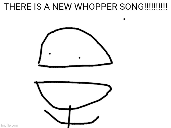 YES!!!! | THERE IS A NEW WHOPPER SONG!!!!!!!!!! | image tagged in whopper,burger king | made w/ Imgflip meme maker