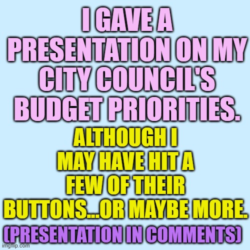 Sharing... | I GAVE A PRESENTATION ON MY CITY COUNCIL'S BUDGET PRIORITIES. ALTHOUGH I MAY HAVE HIT A FEW OF THEIR BUTTONS...OR MAYBE MORE. (PRESENTATION IN COMMENTS) | image tagged in memes,politics,city,bad,budget,priorities | made w/ Imgflip meme maker