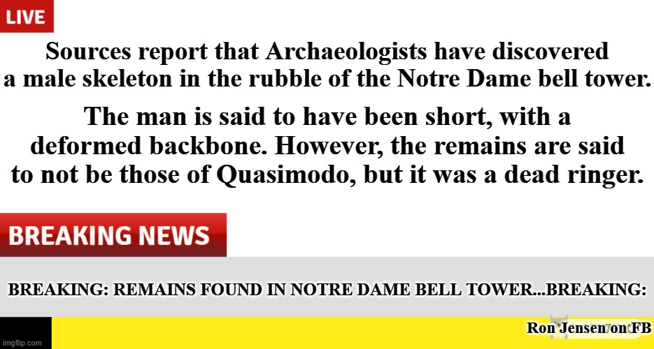 BREAKING NEWS... |  Sources report that Archaeologists have discovered a male skeleton in the rubble of the Notre Dame bell tower. The man is said to have been short, with a deformed backbone. However, the remains are said to not be those of Quasimodo, but it was a dead ringer. BREAKING: REMAINS FOUND IN NOTRE DAME BELL TOWER...BREAKING:; Ron Jensen on FB | image tagged in breaking news,notre dame,the hunchback of notre dame,quasimodo,this just in,news | made w/ Imgflip meme maker